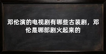邓伦演的电视剧有哪些古装剧,邓伦是哪部剧火起来的