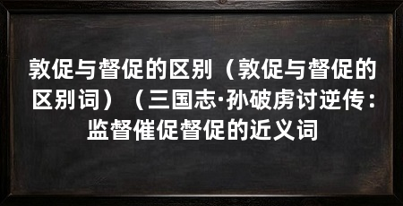 敦促与督促的区别（敦促与督促的区别词）（三国志·孙破虏讨逆传：监督催促督促的近义词