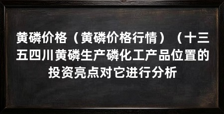 黄磷价格（黄磷价格行情）（十三五四川黄磷生产磷化工产品位置的投资亮点对它进行分析