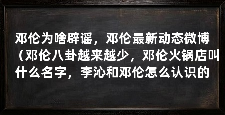 邓伦为啥辟谣，邓伦最新动态微博（邓伦八卦越来越少，邓伦火锅店叫什么名字，李沁和邓伦怎么认识的