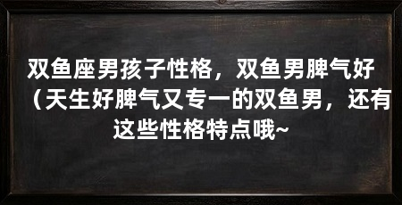 双鱼座男孩子性格,双鱼男脾气好(天生好脾气又专一的双鱼男,还有这些性格特点哦~