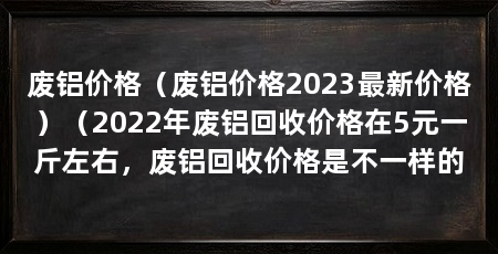 废铝价格(废铝价格2023最新价格)(2022年废铝回收价格在5元一斤左右,废铝回收价格是不一样的