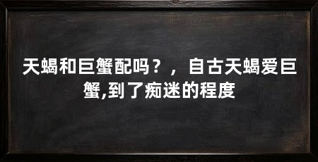 天蝎和巨蟹配吗？，自古天蝎爱巨蟹,到了痴迷的程度