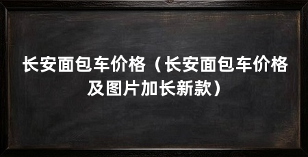 长安面包车价格(长安面包车价格及图片加长新款)
