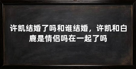 许凯结婚了吗和谁结婚,许凯和白鹿是情侣吗在一起了吗