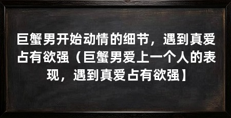 巨蟹男开始动情的细节，遇到真爱占有欲强（巨蟹男爱上一个人的表现，遇到真爱占有欲强】
