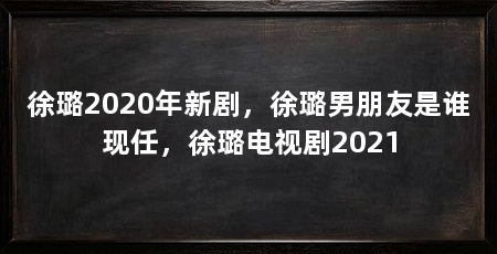 徐璐2020年新剧，徐璐男朋友是谁现任，徐璐电视剧2021