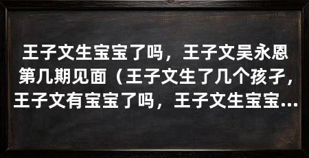 王子文生宝宝了吗,王子文吴永恩第几期见面(王子文生了几个孩孑,王子文有宝宝了吗,王子文生宝宝了吗