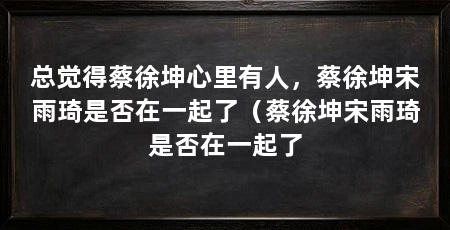 总觉得蔡徐坤心里有人，蔡徐坤宋雨琦是否在一起了（蔡徐坤宋雨琦是否在一起了
