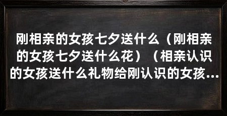 刚相亲的女孩七夕送什么(刚相亲的女孩七夕送什么花)(相亲认识的女孩送什么礼物给刚认识的女孩送什么好爱情神话花材