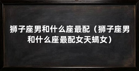 狮子座男和什么座最配（狮子座男和什么座最配女天蝎女）