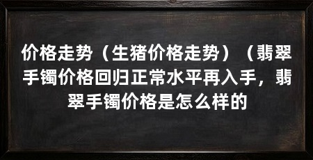 价格走势(生猪价格走势)(翡翠手镯价格回归正常水平再入手,翡翠手镯价格是怎么样的