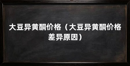 大豆异黄酮价格（大豆异黄酮价格差异原因）
