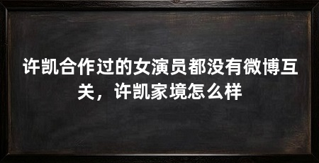 许凯合作过的女演员都没有微博互关，许凯家境怎么样