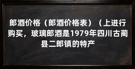 郎酒价格（郎酒价格表）（上进行购买，玻璃郎酒是1979年四川古蔺县二郎镇的特产
