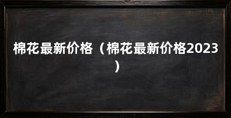 棉花最新价格（棉花最新价格2023）