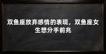 双鱼座放弃感情的表现，双鱼座女生想分手前兆