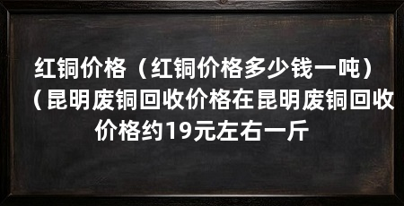 红铜价格（红铜价格多少钱一吨）（昆明废铜回收价格在昆明废铜回收价格约19元左右一斤