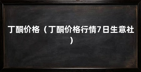 丁酮价格（丁酮价格行情7日生意社）