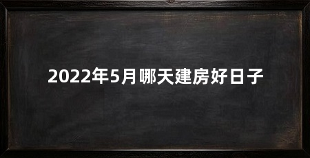 2022年5月哪天建房好日子