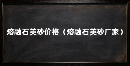 熔融石英砂价格(熔融石英砂厂家)