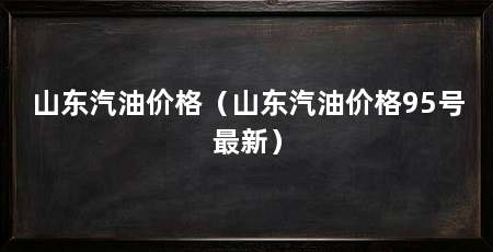 山东汽油价格（山东汽油价格95号最新）