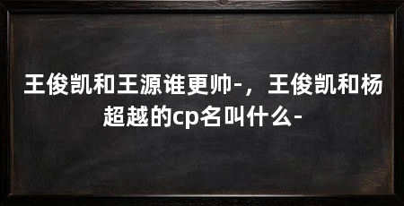 王俊凯和王源谁更帅-,王俊凯和杨超越的cp名叫什么-