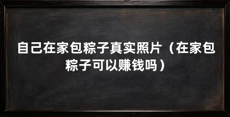 自己在家包粽子真实照片（在家包粽子可以赚钱吗）