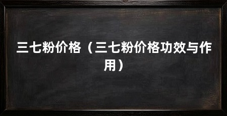 三七粉价格(三七粉价格功效与作用)
