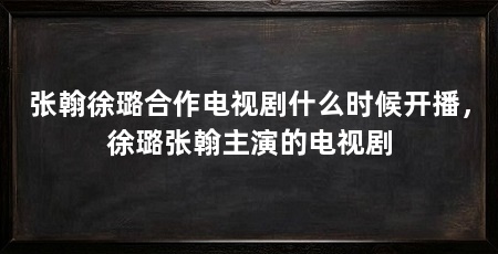 张翰徐璐合作电视剧什么时候开播，徐璐张翰主演的电视剧