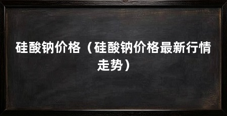 硅酸钠价格（硅酸钠价格最新行情走势）