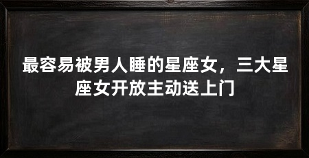最容易被男人睡的星座女，三大星座女开放主动送上门