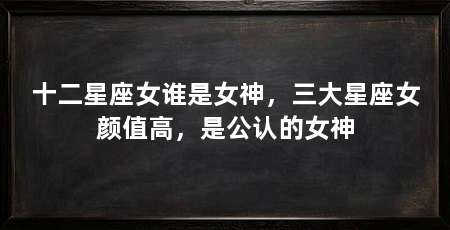 十二星座女谁是女神,三大星座女颜值高,是公认的女神