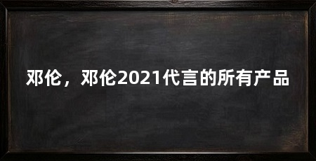 邓伦，邓伦2021代言的所有产品