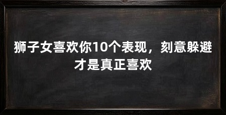 狮子女喜欢你10个表现，刻意躲避才是真正喜欢
