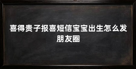 喜得贵子报喜短信宝宝出生怎么发朋友圈