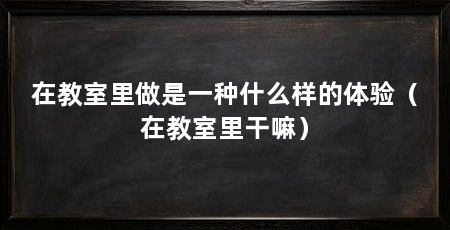 在教室里做是一种什么样的体验（在教室里干嘛）