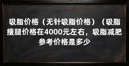 吸脂价格（无针吸脂价格）（吸脂瘦腿价格在4000元左右，吸脂减肥参考价格是多少