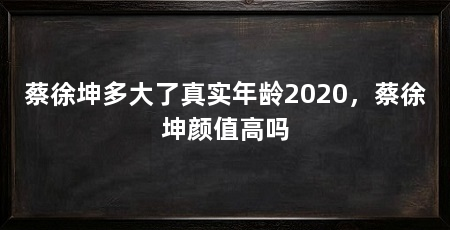 蔡徐坤多大了真实年龄2020,蔡徐坤颜值高吗