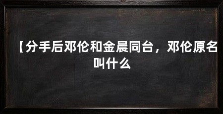 【分手后邓伦和金晨同台，邓伦原名叫什么