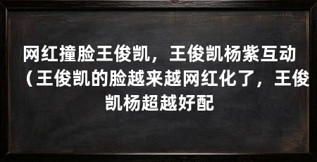 网红撞脸王俊凯，王俊凯杨紫互动（王俊凯的脸越来越网红化了，王俊凯杨超越好配