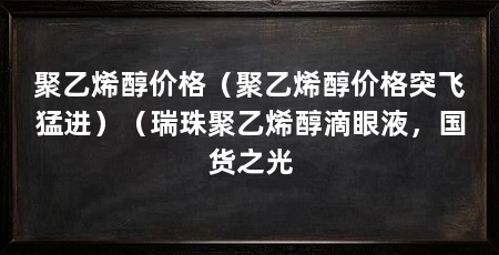 聚乙烯醇价格(聚乙烯醇价格突飞猛进)(瑞珠聚乙烯醇滴眼液,国货之光