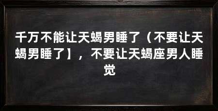 千万不能让天蝎男睡了(不要让天蝎男睡了】,不要让天蝎座男人睡觉