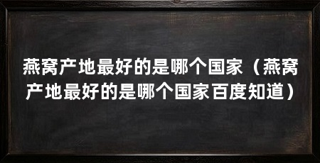 燕窝产地最好的是哪个国家（燕窝产地最好的是哪个国家百度知道）