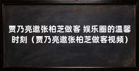 贾乃亮邀张柏芝做客 娱乐圈的温馨时刻(贾乃亮邀张柏芝做客视频)
