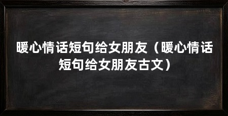 暖心情话短句给女朋友（暖心情话短句给女朋友古文）