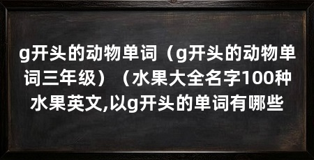 g开头的动物单词(g开头的动物单词三年级)(水果大全名字100种水果英文,以g开头的单词有哪些