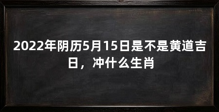 2022年阴历5月15日是不是黄道吉日，冲什么生肖