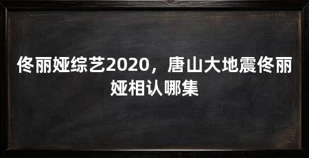 佟丽娅综艺2020,唐山大地震佟丽娅相认哪集