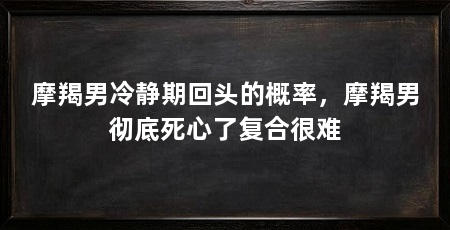 摩羯男冷静期回头的概率，摩羯男彻底死心了复合很难